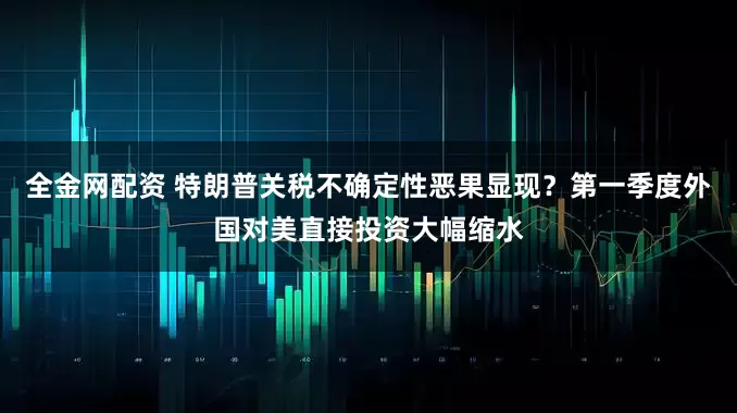 全金网配资 特朗普关税不确定性恶果显现？第一季度外国对美直接投资大幅缩水