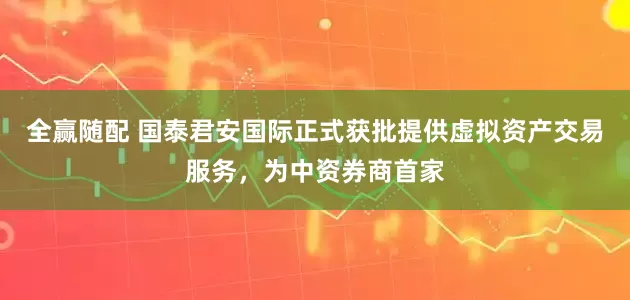 全赢随配 国泰君安国际正式获批提供虚拟资产交易服务，为中资券商首家