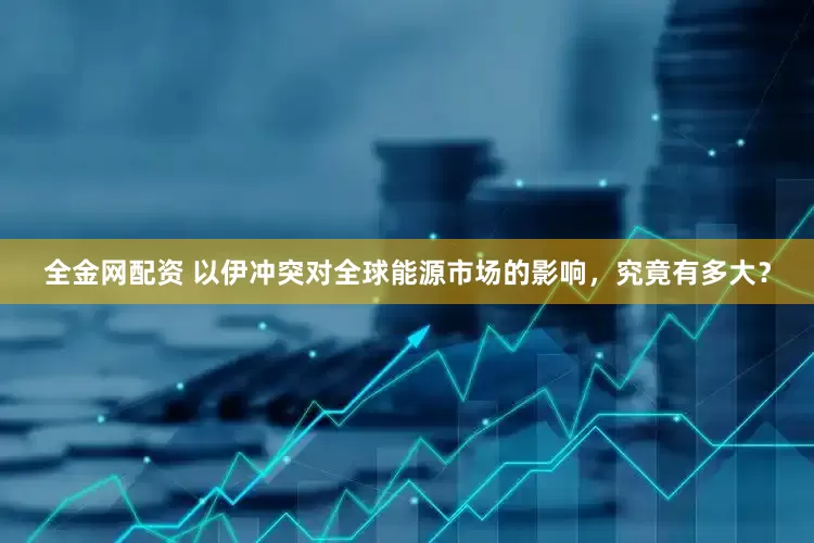 全金网配资 以伊冲突对全球能源市场的影响，究竟有多大？
