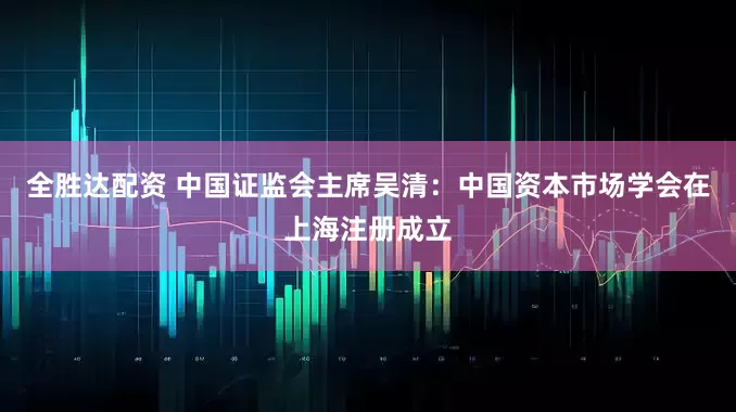 全胜达配资 中国证监会主席吴清：中国资本市场学会在上海注册成立