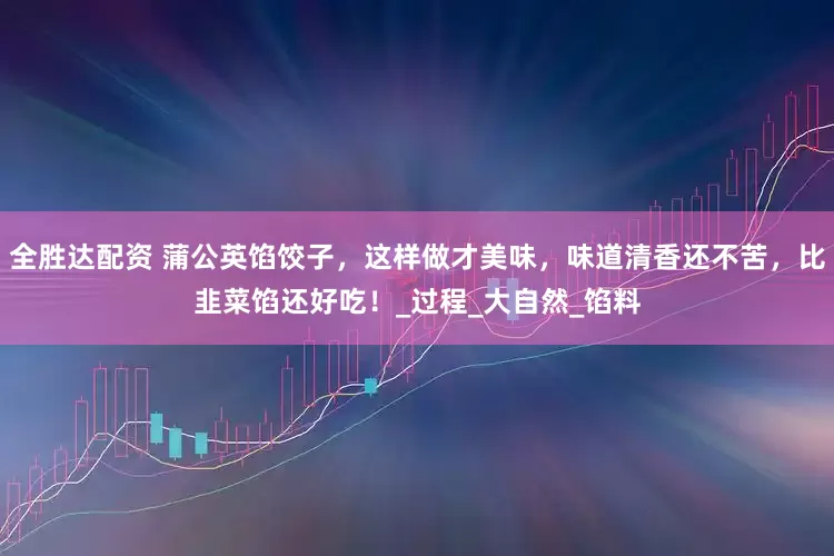 全胜达配资 蒲公英馅饺子，这样做才美味，味道清香还不苦，比韭菜馅还好吃！_过程_大自然_馅料