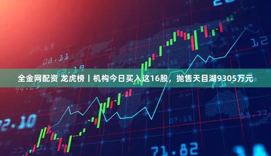 全金网配资 龙虎榜丨机构今日买入这16股，抛售天目湖9305万元