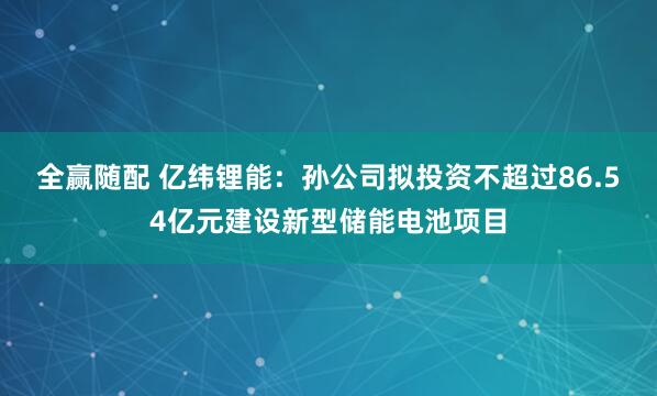 全赢随配 亿纬锂能：孙公司拟投资不超过86.54亿元建设新型储能电池项目