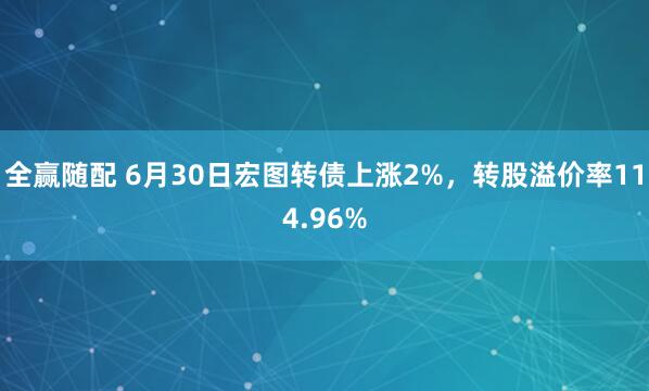 全赢随配 6月30日宏图转债上涨2%，转股溢价率114.96%