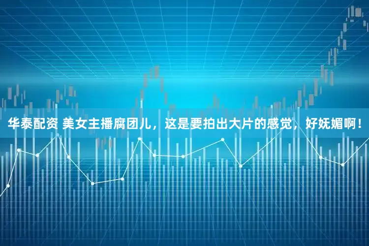 华泰配资 美女主播腐团儿，这是要拍出大片的感觉，好妩媚啊！