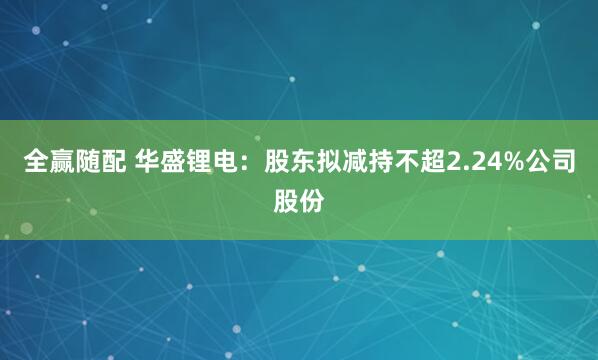 全赢随配 华盛锂电：股东拟减持不超2.24%公司股份