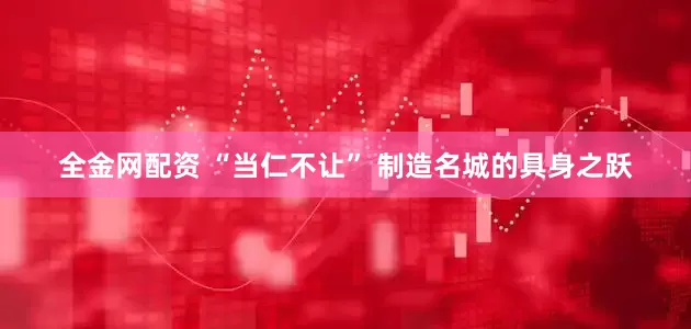 全金网配资 “当仁不让” 制造名城的具身之跃
