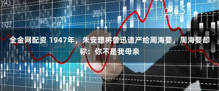 全金网配资 1947年，朱安想将鲁迅遗产给周海婴，周海婴却称：你不是我母亲