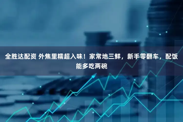 全胜达配资 外焦里糯超入味！家常地三鲜，新手零翻车，配饭能多吃两碗