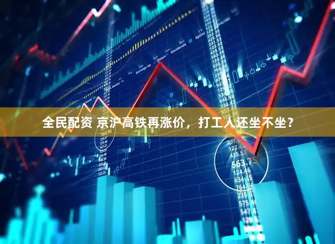 全民配资 京沪高铁再涨价，打工人还坐不坐？